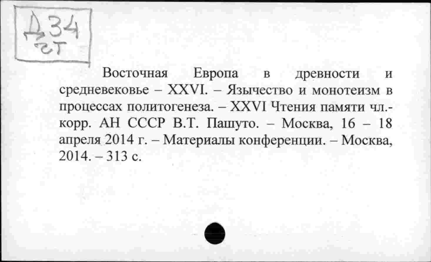 ﻿А34
Восточная Европа в древности и средневековье - XXVI. - Язычество и монотеизм в процессах политогенеза. - XXVI Чтения памяти чл.-корр. АН СССР В.Т. Пашуто. - Москва, 16-18 апреля 2014 г. - Материалы конференции. - Москва, 2014.-313 с.